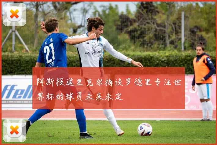 阿斯报道里克尔梅谈罗德里专注世界杯的球员未来未定