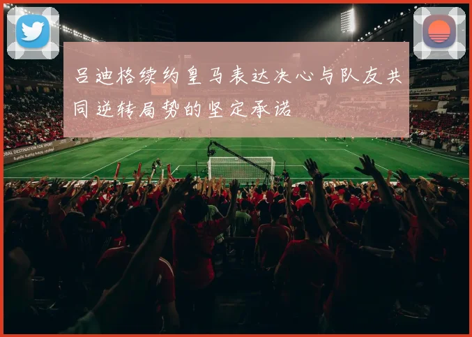 吕迪格续约皇马表达决心与队友共同逆转局势的坚定承诺