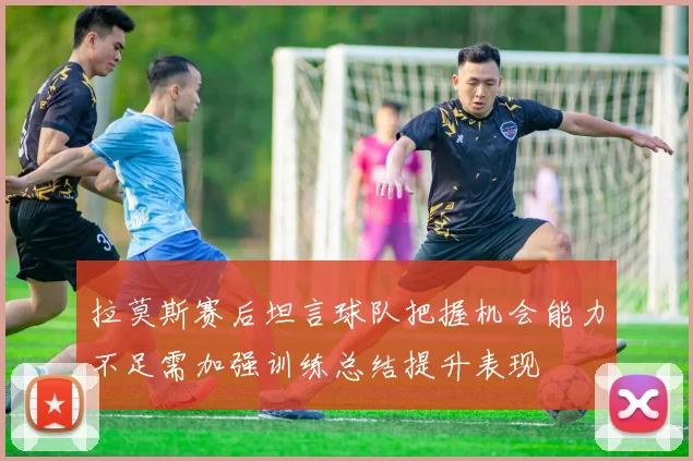 拉莫斯赛后坦言球队把握机会能力不足需加强训练总结提升表现