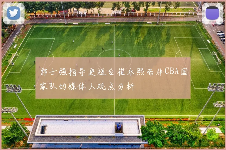 郭士强指导更适合崔永熙而非CBA国家队的媒体人观点分析