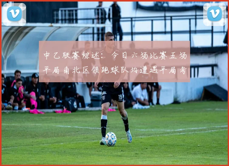 中乙联赛综述：今日六场比赛五场平局南北区领跑球队均遭遇平局考验