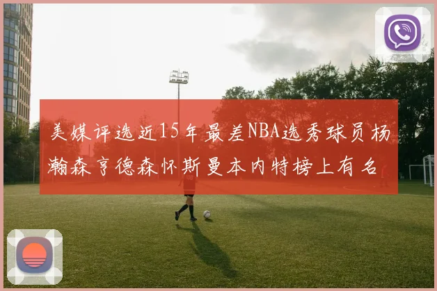 美媒评选近15年最差NBA选秀球员杨瀚森亨德森怀斯曼本内特榜上有名