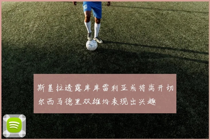 斯基拉透露库库雷利亚或将离开切尔西马德里双雄均表现出兴趣