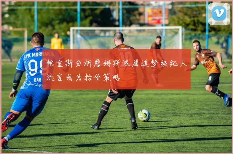 帕金斯分析詹姆斯浓眉追梦经纪人流言或为抬价策略