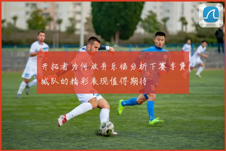 开拓者为何放弃乐福分析下赛季费城队的精彩表现值得期待