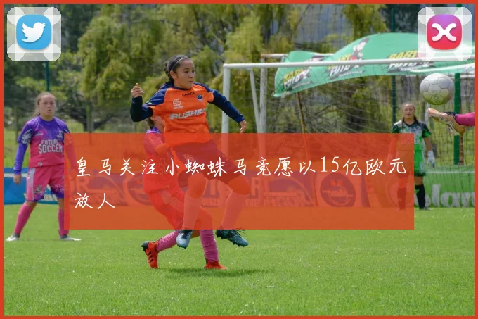 皇马关注小蜘蛛马竞愿以15亿欧元放人