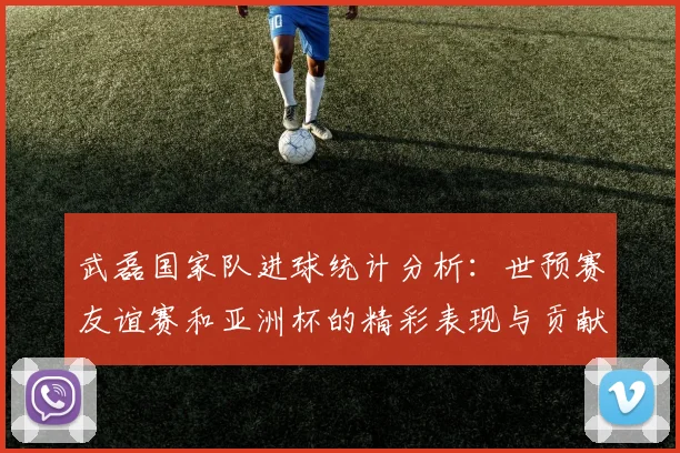 武磊国家队进球统计分析：世预赛友谊赛和亚洲杯的精彩表现与贡献